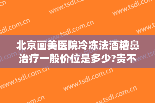 北京画美医院冷冻法酒糟鼻治疗一般价位是多少?贵不贵?(酒糟鼻 医美)
