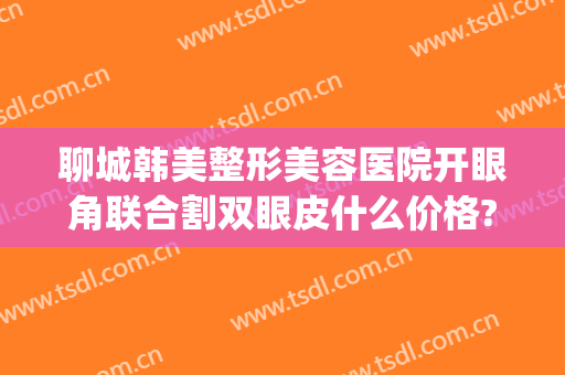聊城韩美整形美容医院开眼角联合割双眼皮什么价格?靠谱吗?(聊城做双眼皮)