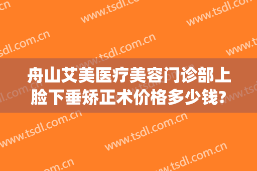 舟山艾美医疗美容门诊部上脸下垂矫正术价格多少钱?好不好?(舟山艾美整形)