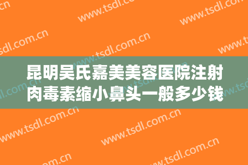 昆明吴氏嘉美美容医院注射肉毒素缩小鼻头一般多少钱?靠谱吗?(昆明吴氏嘉美鼻子做的怎么样)