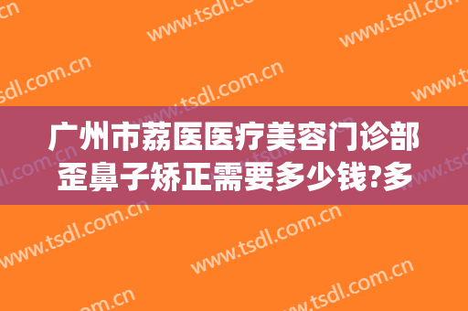 广州市荔医医疗美容门诊部歪鼻子矫正需要多少钱?多长时间恢复?(广州荔湾区荔医整形医院)