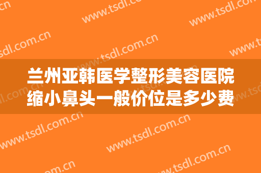 兰州亚韩医学整形美容医院缩小鼻头一般价位是多少费用?靠谱吗?(兰州整形医院兰州亚韩整形医院)