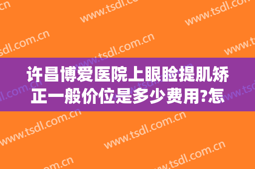许昌博爱医院上眼睑提肌矫正一般价位是多少费用?怎么样?(许昌博爱医院割双眼皮)