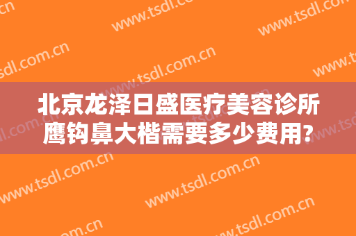 北京龙泽日盛医疗美容诊所鹰钩鼻大楷需要多少费用?好不好?