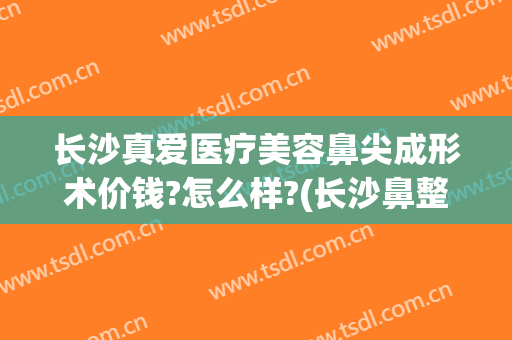 长沙真爱医疗美容鼻尖成形术价钱?怎么样?(长沙鼻整形手术)
