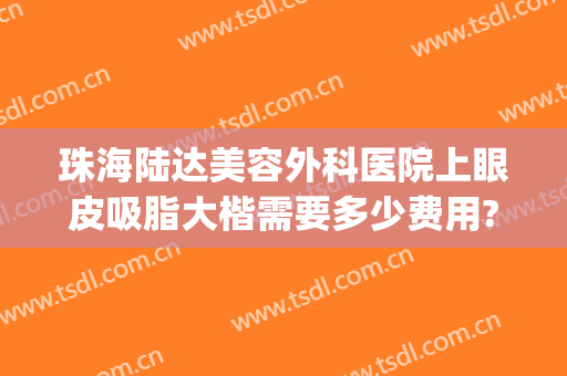 珠海陆达美容外科医院上眼皮吸脂大楷需要多少费用?靠谱吗?(珠海陆达整形美容医院)