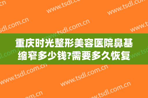 重庆时光整形美容医院鼻基缩窄多少钱?需要多久恢复?(重庆修复隆鼻价钱)
