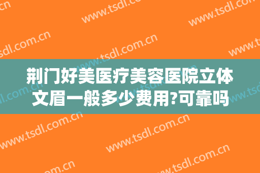 荆门好美医疗美容医院立体文眉一般多少费用?可靠吗?(荆门有哪些正规的整形医院)