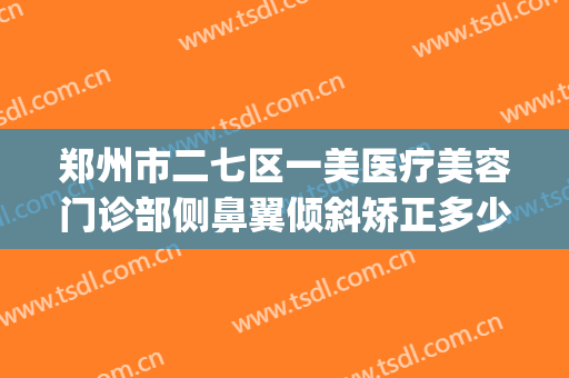 郑州市二七区一美医疗美容门诊部侧鼻翼倾斜矫正多少钱?贵不贵?(郑州一美整形美容医院)