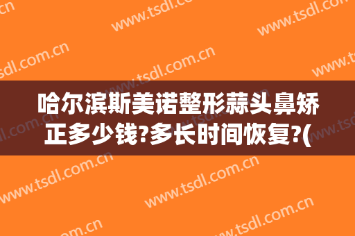 哈尔滨斯美诺整形蒜头鼻矫正多少钱?多长时间恢复?(哈尔滨多少钱鼻部整形多少钱)