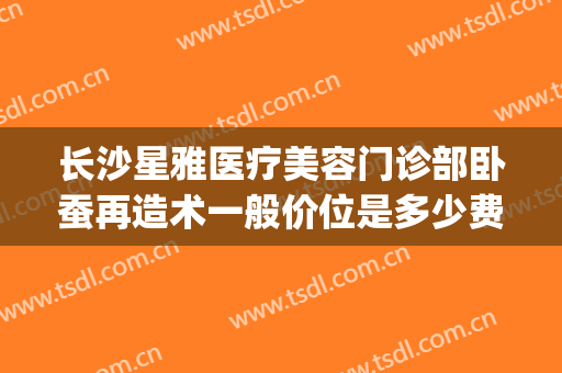 长沙星雅医疗美容门诊部卧蚕再造术一般价位是多少费用?好不好?(长沙星雅整形医疗美容)