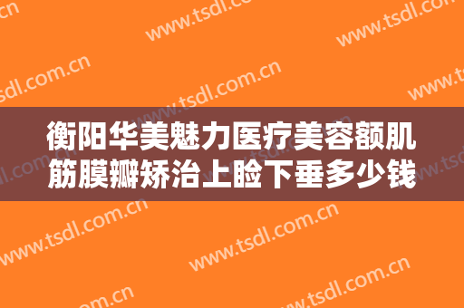 衡阳华美魅力医疗美容额肌筋膜瓣矫治上睑下垂多少钱?有哪些优势?