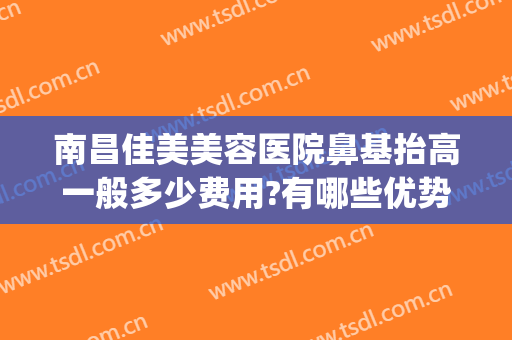 南昌佳美美容医院鼻基抬高一般多少费用?有哪些优势?(南昌哪个医院好)
