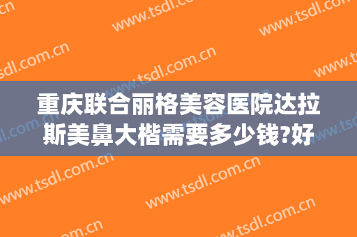重庆联合丽格美容医院达拉斯美鼻大楷需要多少钱?好不好?(重庆联合丽格美容医院正规吗)