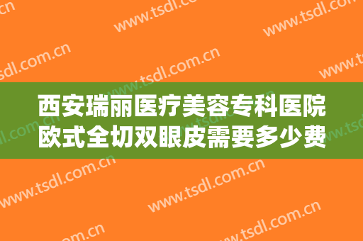 西安瑞丽医疗美容专科医院欧式全切双眼皮需要多少费用?怎么样?(西安瑞丽整形医院)