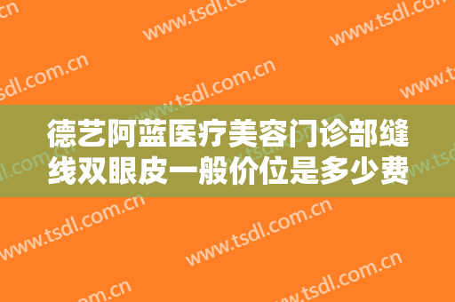 德艺阿蓝医疗美容门诊部缝线双眼皮一般价位是多少费用?靠谱吗?