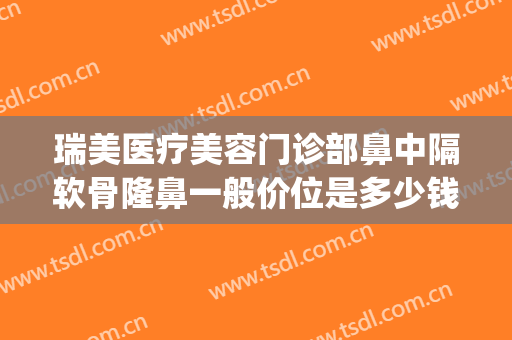 瑞美医疗美容门诊部鼻中隔软骨隆鼻一般价位是多少钱?靠谱吗?(正规医院隆鼻一般情况多少钱)