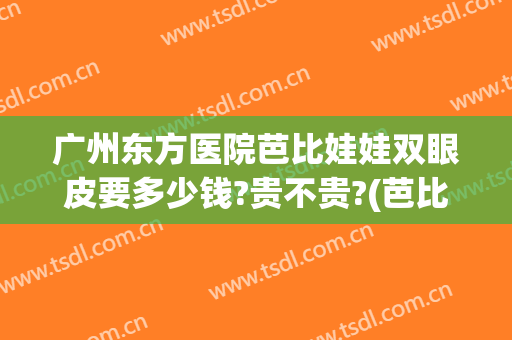 广州东方医院芭比娃娃双眼皮要多少钱?贵不贵?(芭比娃娃双眼皮什么样)