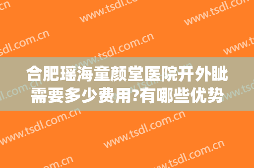 合肥瑶海童颜堂医院开外眦需要多少费用?有哪些优势?(合肥童颜堂医院怎么样)