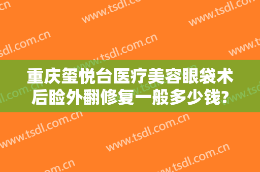 重庆玺悦台医疗美容眼袋术后睑外翻修复一般多少钱?可靠吗?