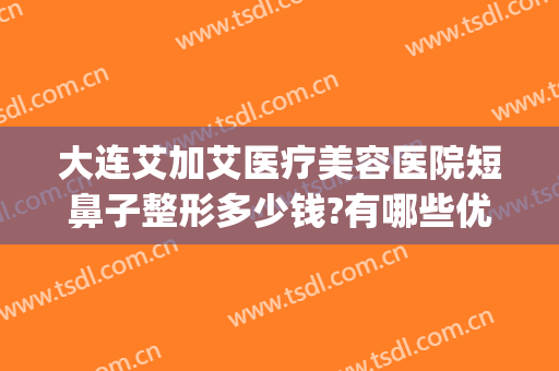 大连艾加艾医疗美容医院短鼻子整形多少钱?有哪些优势?(大连艾加艾整形好不好)
