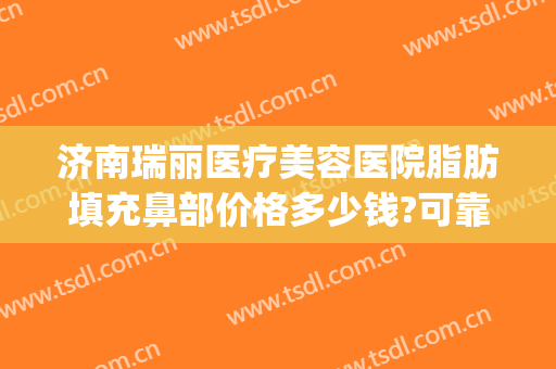 济南瑞丽医疗美容医院脂肪填充鼻部价格多少钱?可靠吗?(济南瑞丽整形美容)