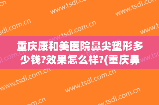 重庆康和美医院鼻尖塑形多少钱?效果怎么样?(重庆鼻部整容费用)