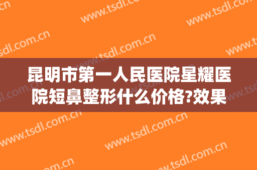 昆明市第一人民医院星耀医院短鼻整形什么价格?效果怎么样?(昆明哪家医院做鼻子整形好)