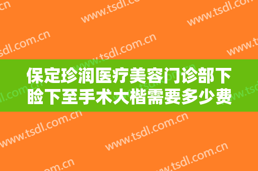 保定珍润医疗美容门诊部下睑下至手术大楷需要多少费用?有哪些优势?