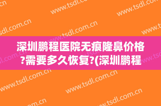 深圳鹏程医院无痕隆鼻价格?需要多久恢复?(深圳鹏程整形医生)