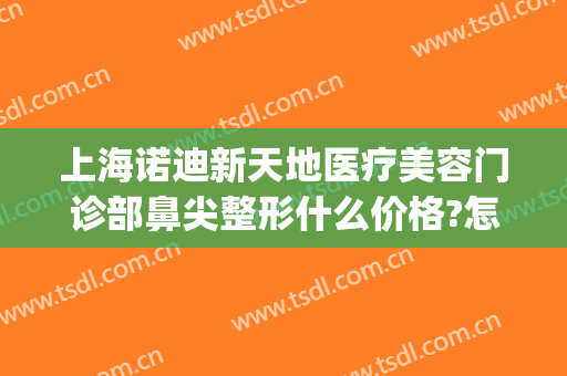 上海诺迪新天地医疗美容门诊部鼻尖整形什么价格?怎么样?(上海诺迪新天地医疗美容电话门诊部)