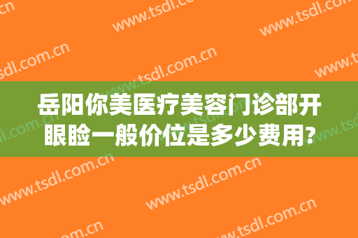 岳阳你美医疗美容门诊部开眼睑一般价位是多少费用?需要多久恢复?(岳阳汇美医疗美容怎么样)
