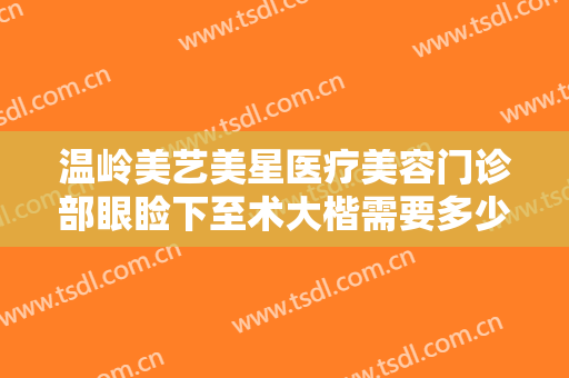 温岭美艺美星医疗美容门诊部眼睑下至术大楷需要多少费用?多长时间恢复?