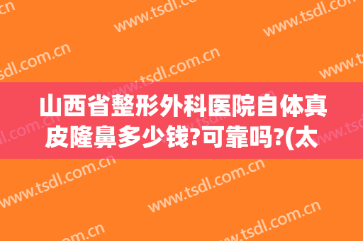 山西省整形外科医院自体真皮隆鼻多少钱?可靠吗?(太原隆胸整形医院哪里好)