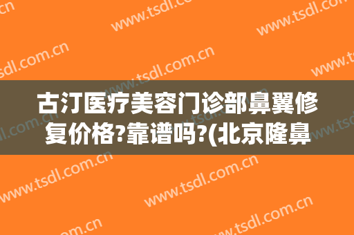 古汀医疗美容门诊部鼻翼修复价格?靠谱吗?(北京隆鼻医院)
