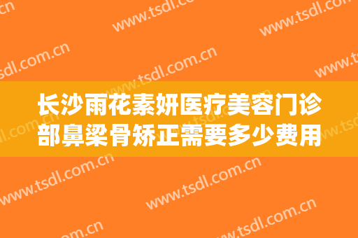 长沙雨花素妍医疗美容门诊部鼻梁骨矫正需要多少费用?怎么样?(长沙素妍医疗美容好吗)