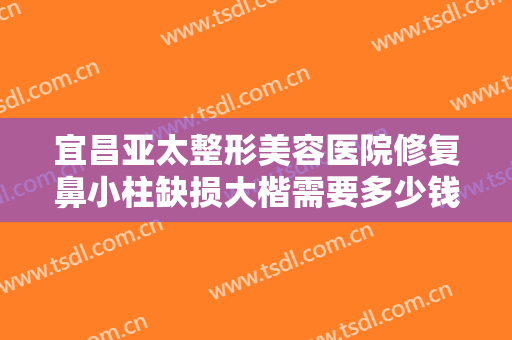 宜昌亚太整形美容医院修复鼻小柱缺损大楷需要多少钱?需要多久恢复?