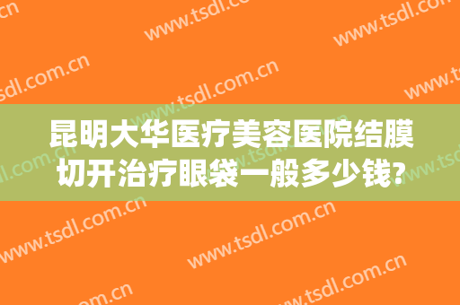 昆明大华医疗美容医院结膜切开治疗眼袋一般多少钱?可靠吗?(大华美容医院做眼袋价格)