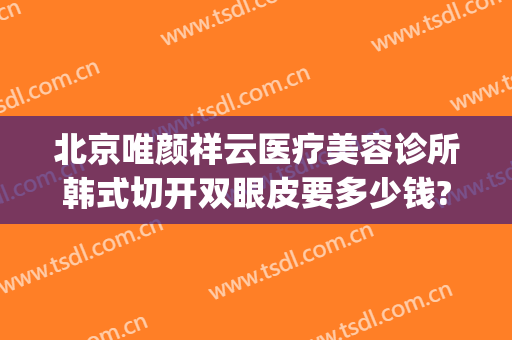 北京唯颜祥云医疗美容诊所韩式切开双眼皮要多少钱?有哪些优势?(北京做双眼皮大概多少钱左右)