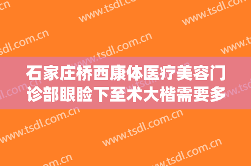 石家庄桥西康体医疗美容门诊部眼睑下至术大楷需要多少钱?好不好?(石家庄桥西康体医疗美容门诊部怎么样)