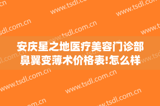 安庆星之地医疗美容门诊部鼻翼变薄术价格表!怎么样?(安庆星之地整形医院)