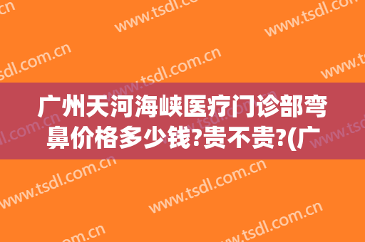 广州天河海峡医疗门诊部弯鼻价格多少钱?贵不贵?(广州海峡医疗美容医院地址)