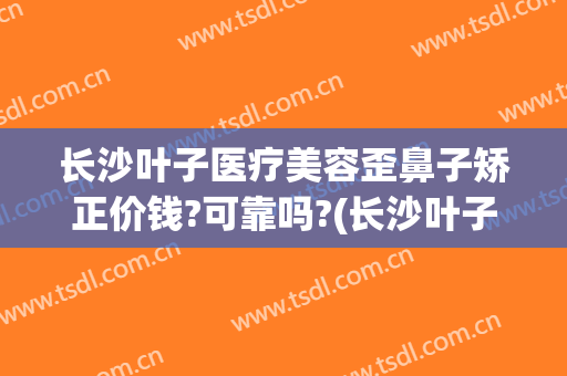 长沙叶子医疗美容歪鼻子矫正价钱?可靠吗?(长沙叶子美容整形医院怎么样)