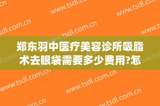 郑东羽中医疗美容诊所吸脂术去眼袋需要多少费用?怎么样?(郑州羽中医美整形正规吗)