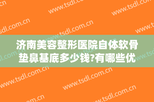 济南美容整形医院自体软骨垫鼻基底多少钱?有哪些优势?(软骨垫鼻子价格)