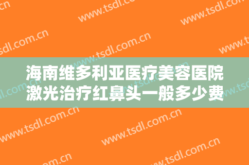 海南维多利亚医疗美容医院激光治疗红鼻头一般多少费用?效果怎么样?