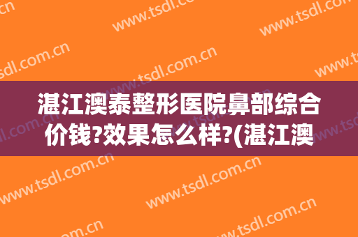 湛江澳泰整形医院鼻部综合价钱?效果怎么样?(湛江澳泰美容医院)