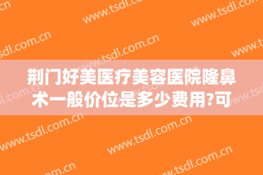 荆门好美医疗美容医院隆鼻术一般价位是多少费用?可靠吗?(荆门医美整形)