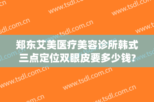 郑东艾美医疗美容诊所韩式三点定位双眼皮要多少钱?怎么样?(艾美郑州整容医院)