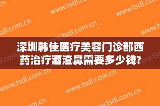 深圳韩佳医疗美容门诊部西药治疗酒渣鼻需要多少钱?怎么样?